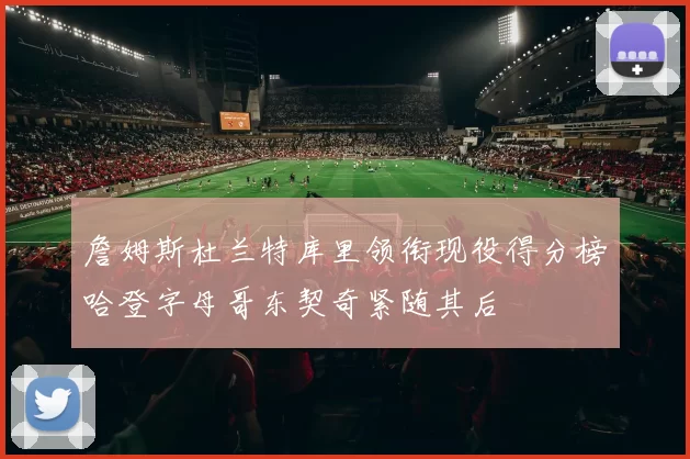 詹姆斯杜兰特库里领衔现役得分榜哈登字母哥东契奇紧随其后