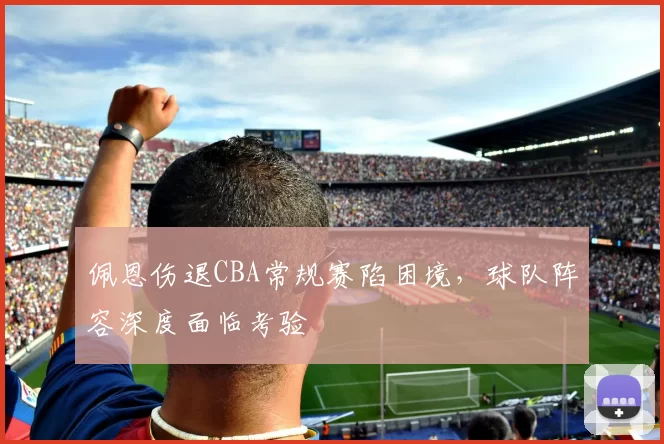 佩恩伤退CBA常规赛陷困境，球队阵容深度面临考验