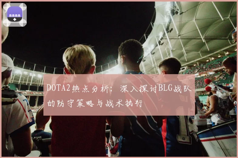 DOTA2热点分析：深入探讨BLG战队的防守策略与战术执行