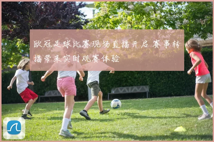 欧冠足球比赛现场直播开启 赛事转播带来实时观赛体验