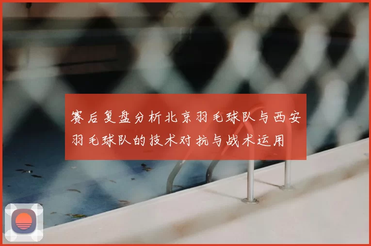 赛后复盘分析北京羽毛球队与西安羽毛球队的技术对抗与战术运用