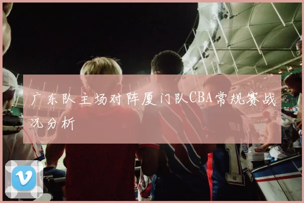 广东队主场对阵厦门队CBA常规赛战况分析