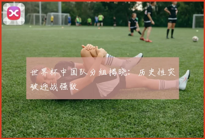世界杯中国队分组揭晓:历史性突破迎战强敌