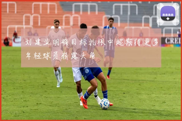 刘建业明确目标扎根中超期待更多年轻球员崭露头角