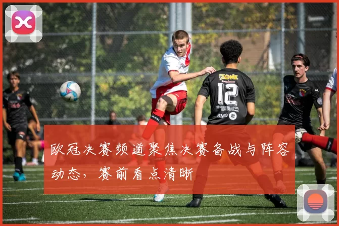 欧冠决赛频道聚焦决赛备战与阵容动态，赛前看点清晰