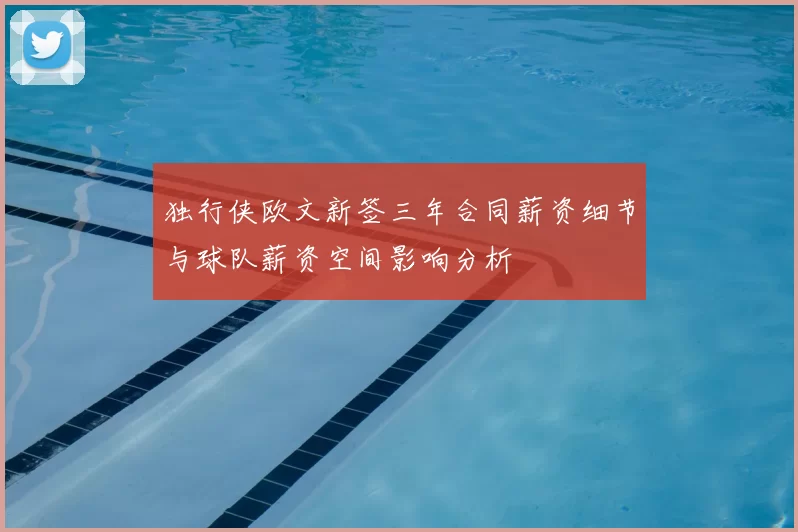 独行侠欧文新签三年合同薪资细节与球队薪资空间影响分析