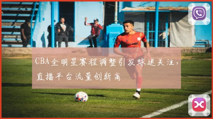 CBA全明星赛程调整引发球迷关注,直播平台流量创新高
