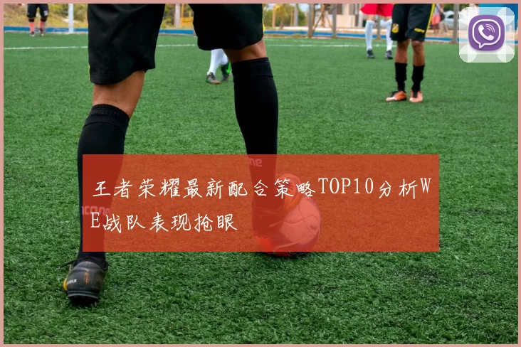 王者荣耀最新配合策略TOP10分析WE战队表现抢眼