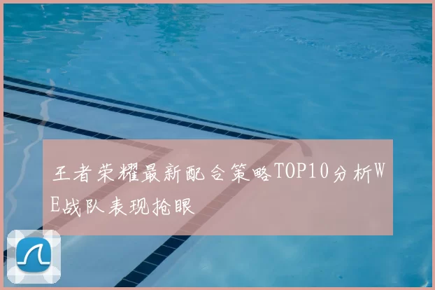 王者荣耀最新配合策略TOP10分析WE战队表现抢眼