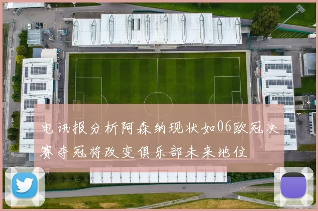 电讯报分析阿森纳现状如06欧冠决赛夺冠将改变俱乐部未来地位