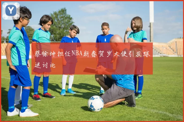 蔡徐坤担任NBA新春贺岁大使引发球迷讨论