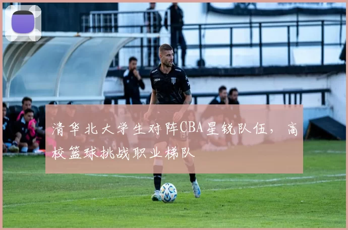 清华北大学生对阵CBA星锐队伍，高校篮球挑战职业梯队