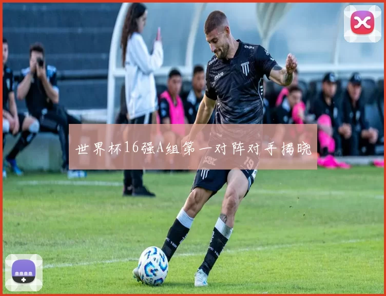 世界杯16强A组第一对阵对手揭晓