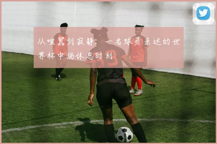 从喧嚣到寂静：一名球员亲述的世界杯中场休息时刻