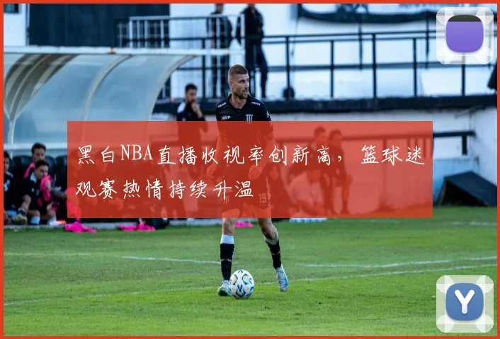黑白NBA直播收视率创新高,篮球迷观赛热情持续升温