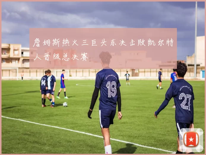 詹姆斯热火三巨头东决击败凯尔特人晋级总决赛