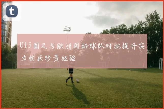 U15国足与欧洲同龄球队对抗提升实力收获珍贵经验