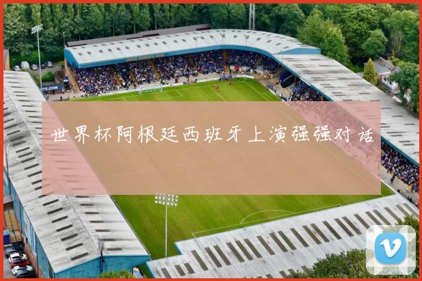 世界杯阿根廷西班牙上演强强对话