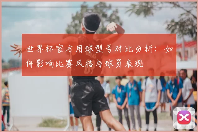 世界杯官方用球型号对比分析:如何影响比赛风格与球员表现
