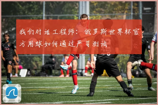 我们对话工程师:俄罗斯世界杯官方用球如何通过严苛测试