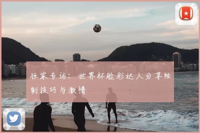 独家专访:世界杯脸彩达人分享绘制技巧与激情
