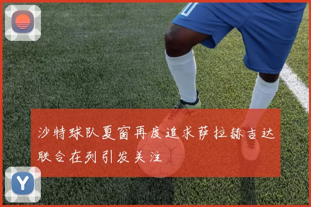 沙特球队夏窗再度追求萨拉赫吉达联合在列引发关注