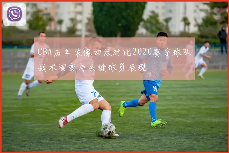 CBA历年录像回放对比2020赛季球队战术演变与关键球员表现