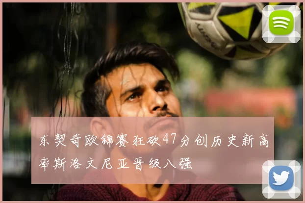 东契奇欧锦赛狂砍47分创历史新高率斯洛文尼亚晋级八强