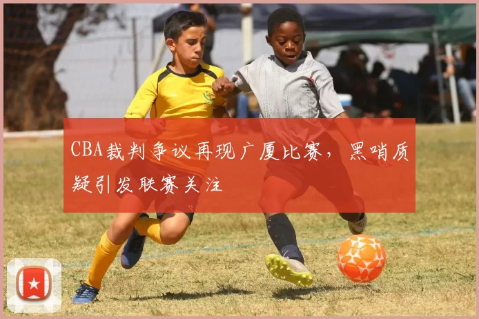 CBA裁判争议再现广厦比赛,黑哨质疑引发联赛关注