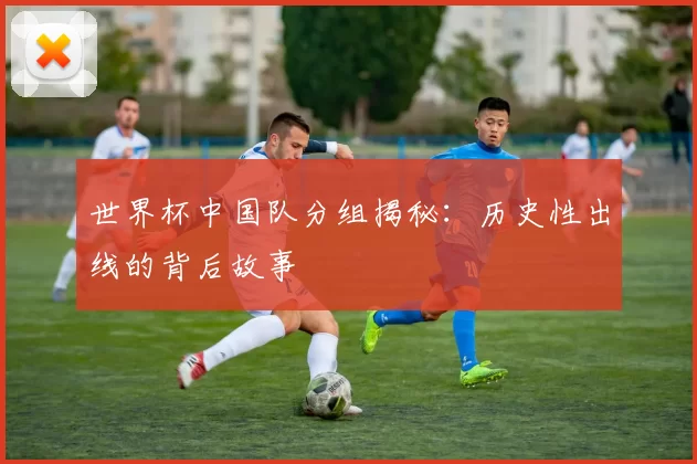 世界杯中国队分组揭秘：历史性出线的背后故事