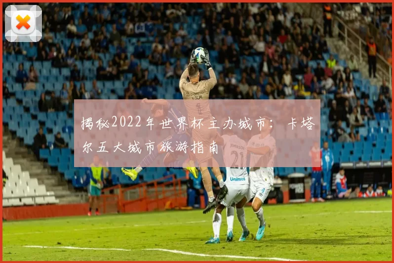 揭秘2022年世界杯主办城市:卡塔尔五大城市旅游指南