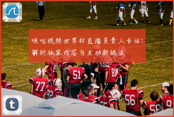咪咕视频世界杯直播负责人专访：解析独家内容与互动新玩法