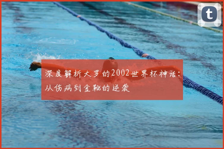 深度解析大罗的2002世界杯神话:从伤病到金靴的逆袭