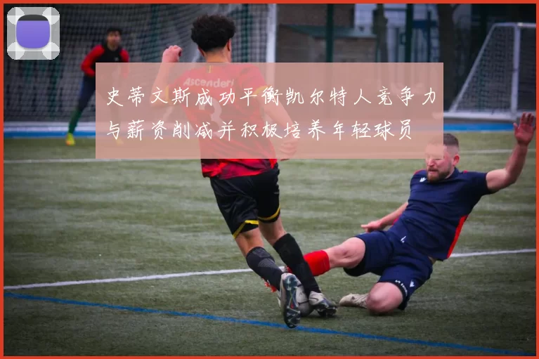 史蒂文斯成功平衡凯尔特人竞争力与薪资削减并积极培养年轻球员