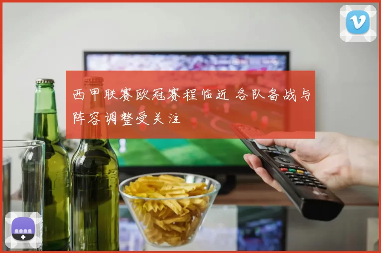 西甲联赛欧冠赛程临近 各队备战与阵容调整受关注