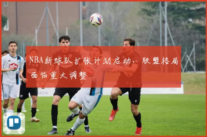 NBA新球队扩张计划启动，联盟格局面临重大调整