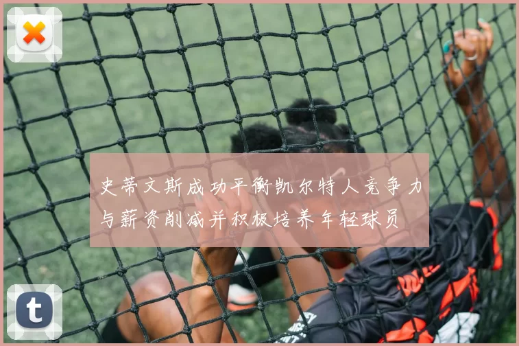 史蒂文斯成功平衡凯尔特人竞争力与薪资削减并积极培养年轻球员