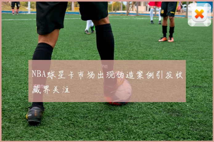 NBA球星卡市场出现伪造案例引发收藏界关注