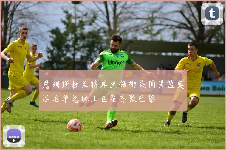 詹姆斯杜兰特库里领衔美国男篮奥运名单总统山巨星齐聚巴黎