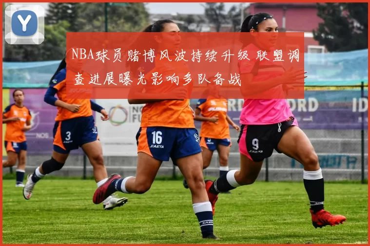 NBA球员赌博风波持续升级 联盟调查进展曝光影响多队备战