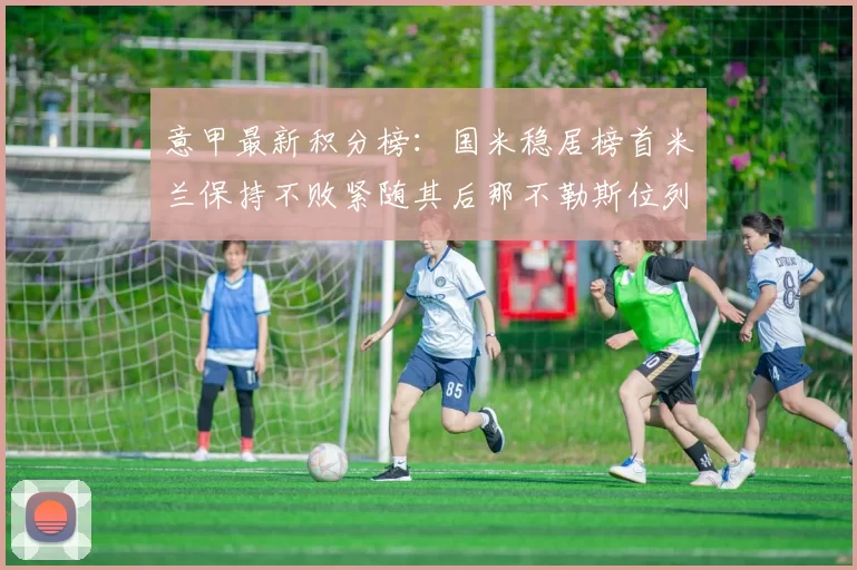 意甲最新积分榜:国米稳居榜首米兰保持不败紧随其后那不勒斯位列第三