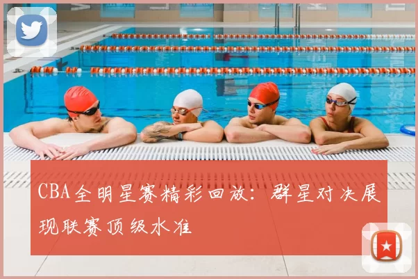 CBA全明星赛精彩回放：群星对决展现联赛顶级水准