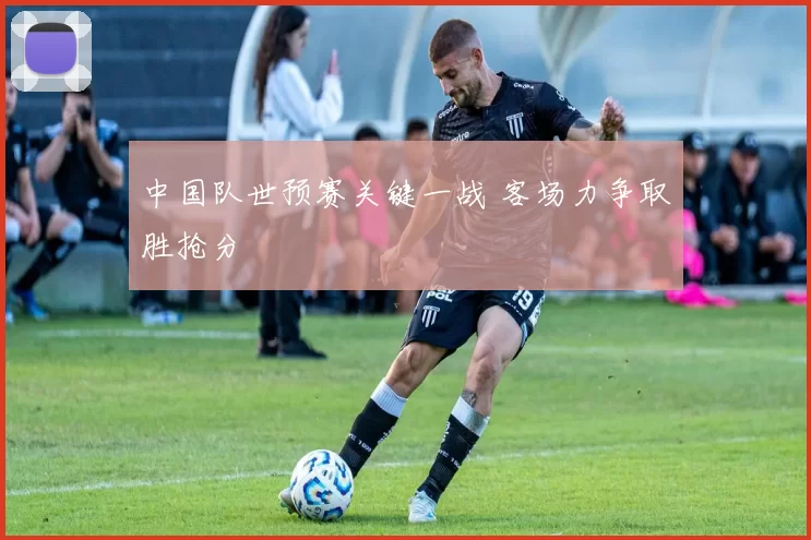 中国队世预赛关键一战 客场力争取胜抢分