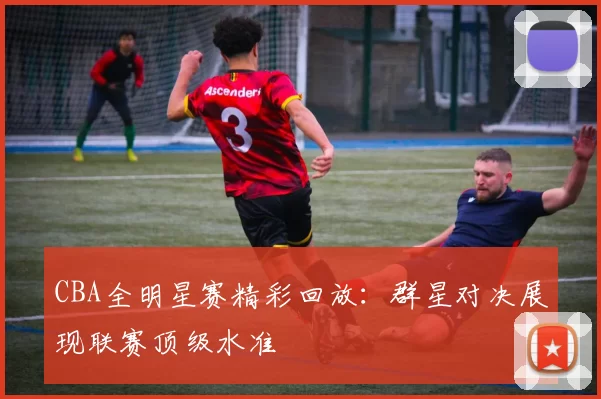 CBA全明星赛精彩回放:群星对决展现联赛顶级水准