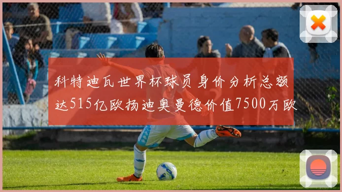 科特迪瓦世界杯球员身价分析总额达515亿欧扬迪奥曼德价值7500万欧