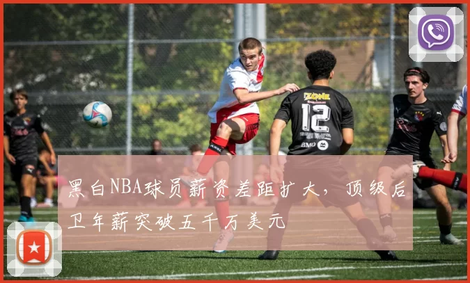 黑白NBA球员薪资差距扩大,顶级后卫年薪突破五千万美元