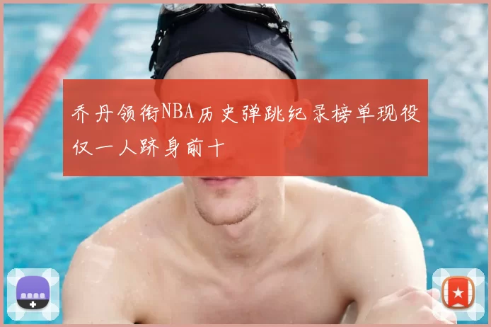 乔丹领衔NBA历史弹跳纪录榜单现役仅一人跻身前十