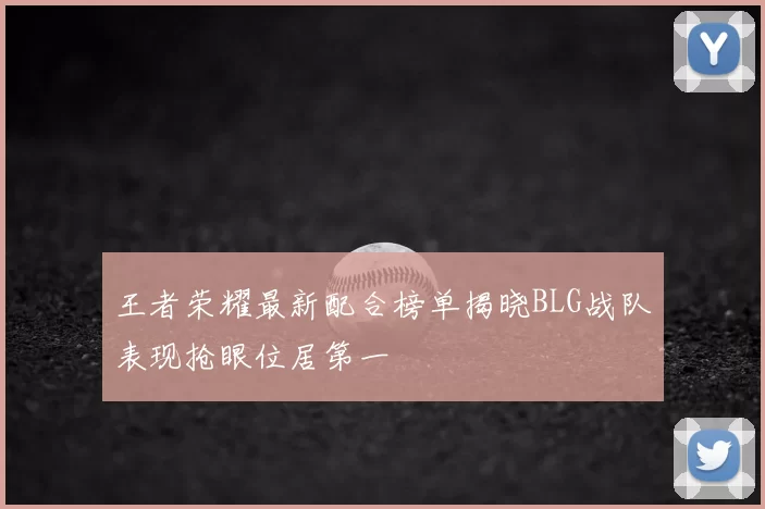 王者荣耀最新配合榜单揭晓BLG战队表现抢眼位居第一