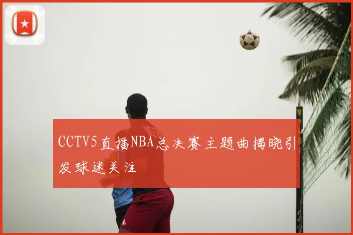 CCTV5直播NBA总决赛主题曲揭晓引发球迷关注