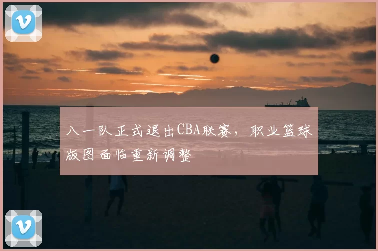 八一队正式退出CBA联赛，职业篮球版图面临重新调整